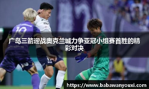 广岛三箭迎战奥克兰城力争亚冠小组赛首胜的精彩对决